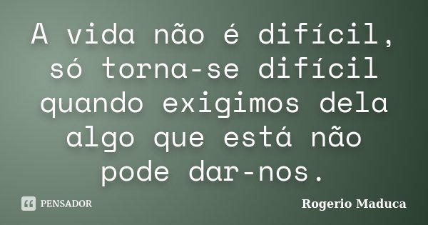 A vida não é difícil, só torna-se difícil quando exigimos dela algo que está não pode dar-nos.... Frase de Rogerio Maduca.