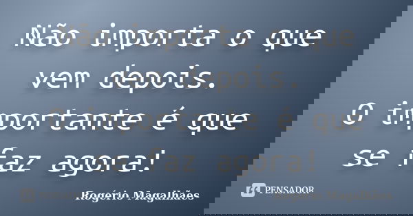 Não importa o que vem depois. O importante é que se faz agora!... Frase de Rogério Magalhães.