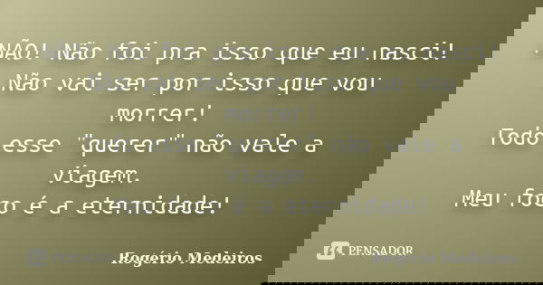 NÃO! Não foi pra isso que eu nasci! Não vai ser por isso que vou morrer! Todo esse "querer" não vale a viagem. Meu foco é a eternidade!... Frase de Rogério Medeiros.