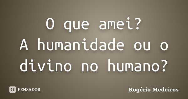 O que amei? A humanidade ou o divino no humano?... Frase de Rogério Medeiros.