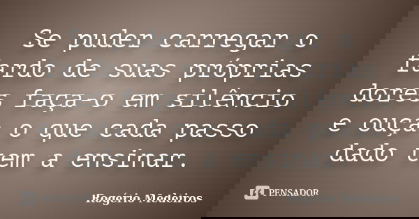 Se puder carregar o fardo de suas próprias dores faça-o em silêncio e ouça o que cada passo dado tem a ensinar.... Frase de Rogério Medeiros.