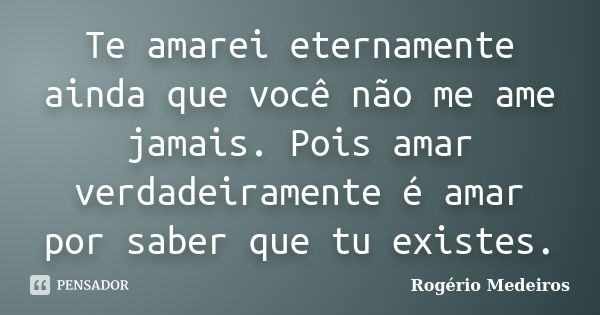 Te amarei eternamente ainda que você não me ame jamais. Pois amar verdadeiramente é amar por saber que tu existes.... Frase de Rogério Medeiros.