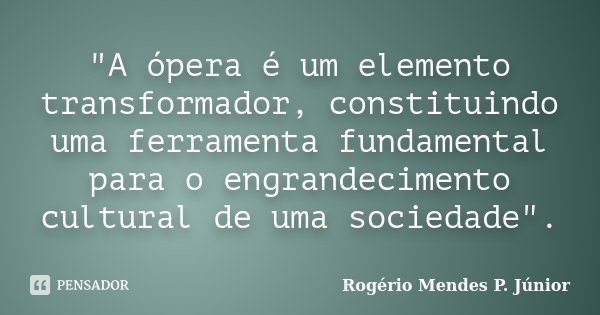 "A ópera é um elemento transformador, constituindo uma ferramenta fundamental para o engrandecimento cultural de uma sociedade".... Frase de Rogério Mendes P. Júnior.