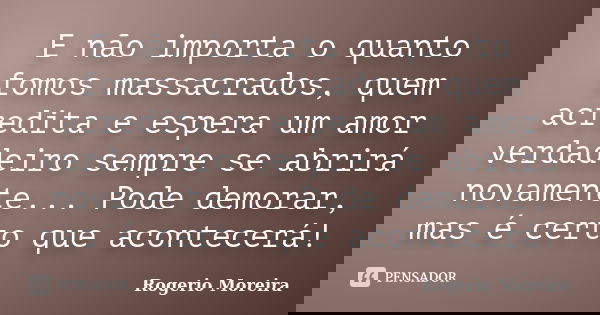 E não importa o quanto fomos massacrados, quem acredita e espera um amor verdadeiro sempre se abrirá novamente... Pode demorar, mas é certo que acontecerá!... Frase de Rogerio Moreira.