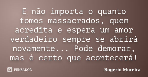 E não importa o quanto fomos massacrados, quem acredita e espera um amor verdadeiro sempre se abrirá novamente... Pode demorar, mas é certo que acontecerá!... Frase de Rogerio Moreira.