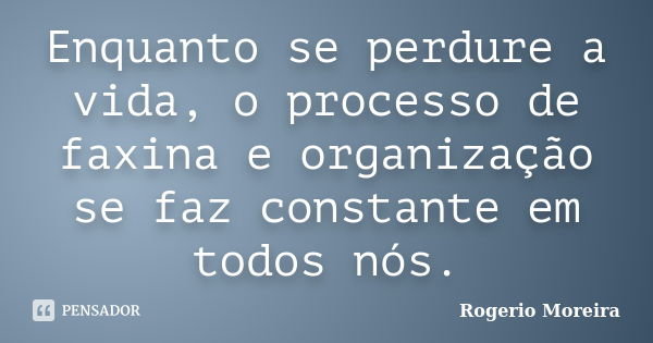 Enquanto se perdure a vida, o processo de faxina e organização se faz constante em todos nós.... Frase de Rogerio Moreira.