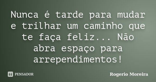 Nunca é tarde para mudar e trilhar um caminho que te faça feliz... Não abra espaço para arrependimentos!... Frase de Rogerio Moreira.