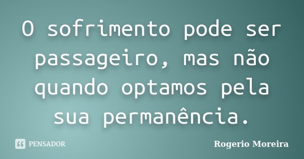 O sofrimento pode ser passageiro, mas não quando optamos pela sua permanência.... Frase de Rogerio Moreira.