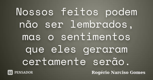 Nossos feitos podem não ser lembrados, mas o sentimentos que eles geraram certamente serão.... Frase de Rogério Narciso Gomes.