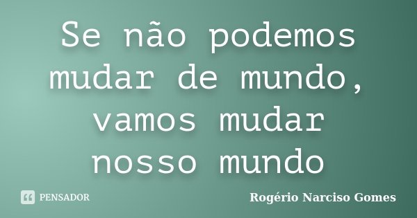 Se não podemos mudar de mundo, vamos mudar nosso mundo... Frase de Rogério Narciso Gomes.