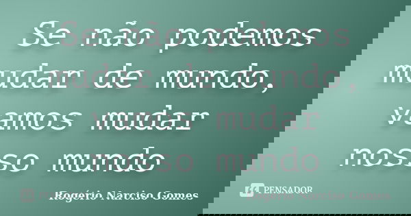 Se não podemos mudar de mundo, vamos mudar nosso mundo... Frase de Rogério Narciso Gomes.
