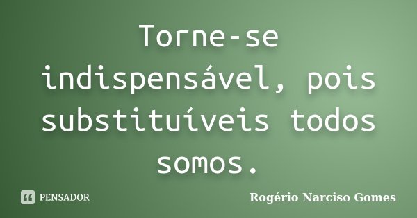 Torne-se indispensável, pois substituíveis todos somos.... Frase de Rogério Narciso Gomes.