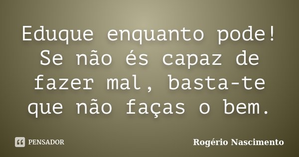 Eduque enquanto pode! Se não és capaz de fazer mal, basta-te que não faças o bem.... Frase de Rogério Nascimento.