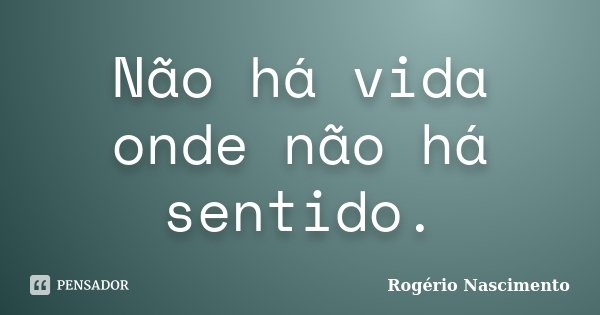Não há vida onde não há sentido.... Frase de Rogério Nascimento.