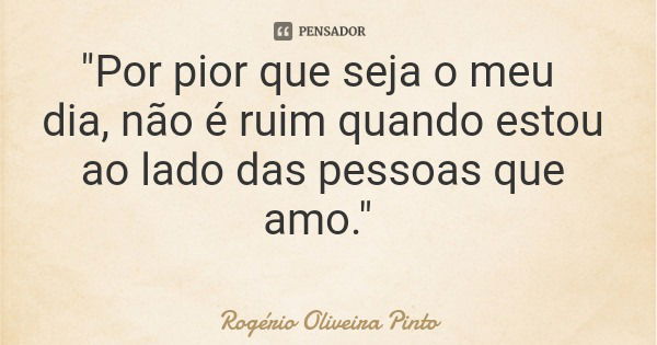 "Por pior que seja o meu dia, não é ruim quando estou ao lado das pessoas que amo."... Frase de Rogério Oliveira Pinto.