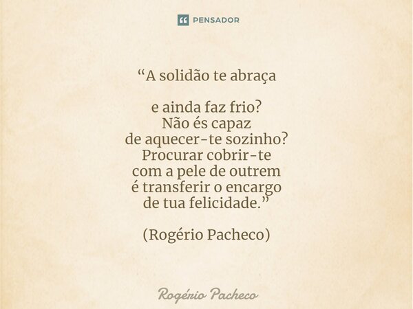 “A solidão te abraça e ainda faz frio? Não és capaz de aquecer-te sozinho? Procurar cobrir-te com a pele de outrem é transferir o encargo de tua felicidade.” (R... Frase de Rogério Pacheco.