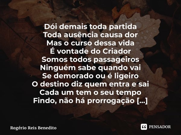 ⁠Dói demais toda partida Toda ausência causa dor Mas o curso dessa vida É vontade do Criador Somos todos passageiros Ninguém sabe quando vai Se demorado ou é li... Frase de Rogério Reis Benedito.