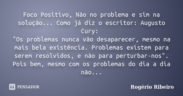 Foco Positivo, Não no problema e sim na solução... Como já diz o escritor: Augusto Cury: "Os problemas nunca vão desaparecer, mesmo na mais bela existência... Frase de Rogério Ribeiro.