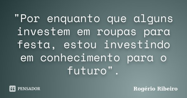 "Por enquanto que alguns investem em roupas para festa, estou investindo em conhecimento para o futuro".... Frase de Rogério Ribeiro.