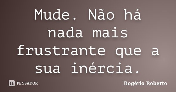 Mude. Não há nada mais frustrante que a sua inércia.... Frase de Rogério Roberto.