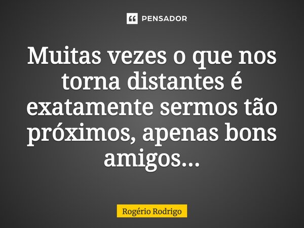 Muitas vezes o que nos torna distantes é exatamente sermos tão próximos, apenas bons amigos...... Frase de Rogério Rodrigo.
