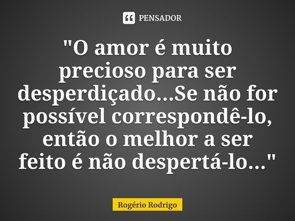 ⁠"O amor é muito precioso para ser desperdiçado...Se não for possível correspondê-lo, então o melhor a ser feito é não despertá-lo..."... Frase de Rogério Rodrigo.
