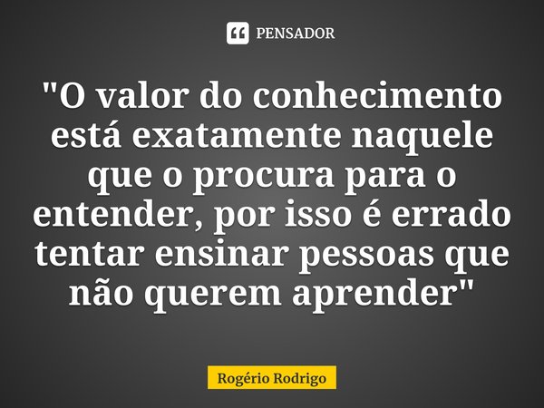 ⁠"O valor do conhecimento está exatamente naquele que o procura para o entender, por isso é errado tentar ensinar pessoas que não querem aprender"... Frase de Rogério Rodrigo.