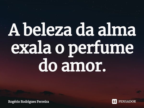 ⁠A beleza da alma
exala o perfume do amor.... Frase de Rogério Rodrigues Ferreira.