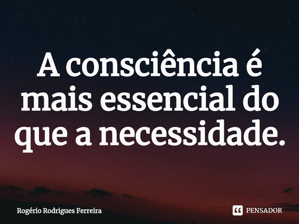 ⁠A consciência é mais essencial do que a necessidade.... Frase de Rogério Rodrigues Ferreira.