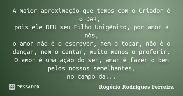 A maior aproximação que temos com o Criador é o DAR, pois ele DEU seu Filho Unigênito, por amor a nós, o amor não é o escrever, nem o tocar, não é o dançar, nem... Frase de Rogério Rodrigues Ferreira.