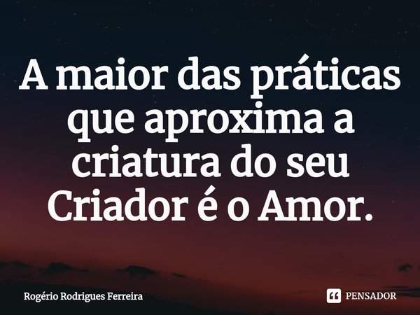 ⁠A maior das práticas que aproxima a criatura do seu Criador é o Amor.... Frase de Rogério Rodrigues Ferreira.