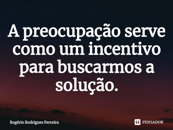 ⁠A preocupação serve como um incentivo para buscarmos a solução.... Frase de Rogério Rodrigues Ferreira.