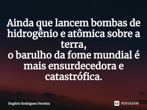 ⁠Ainda que lancem bombas de hidrogênio e atômica sobre a terra,
o barulho da fome mundial é mais ensurdecedora e catastrófica.... Frase de Rogério Rodrigues Ferreira.