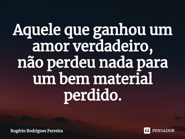 ⁠Aquele que ganhou um amor verdadeiro, não perdeu nada para um bem material perdido.... Frase de Rogério Rodrigues Ferreira.