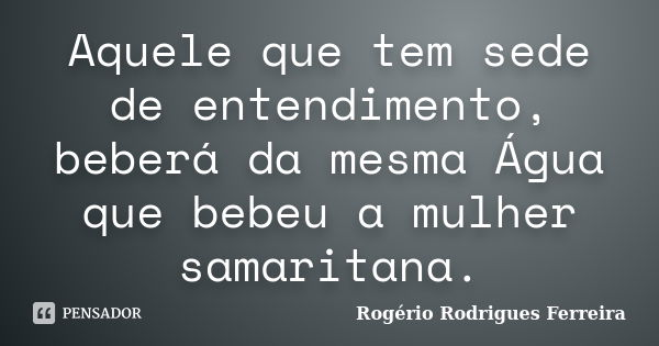 Aquele que tem sede de entendimento, beberá da mesma Água que bebeu a mulher samaritana.... Frase de Rogério Rodrigues Ferreira.