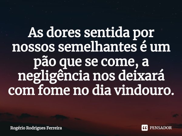 ⁠As dores sentida por nossos semelhantes é um pão que se come, a negligência nos deixará com fome no dia vindouro.... Frase de Rogério Rodrigues Ferreira.