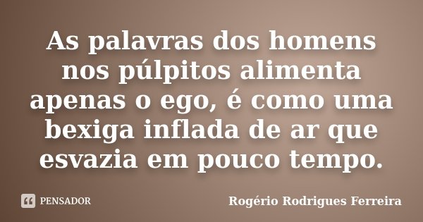 As palavras dos homens nos púlpitos alimenta apenas o ego, é como uma bexiga inflada de ar que esvazia em pouco tempo.... Frase de Rogério Rodrigues Ferreira.