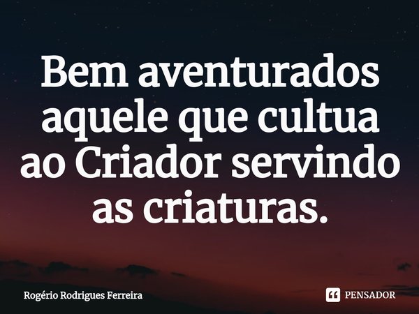 ⁠Bem aventurados aquele que cultua ao Criador servindo as criaturas.... Frase de Rogério Rodrigues Ferreira.