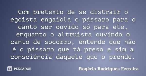 Com pretexto de se distrair o egoísta engaiola o pássaro para o canto ser ouvido só para ele, enquanto o altruísta ouvindo o canto de socorro, entende que não é... Frase de Rogério Rodrigues Ferreira.