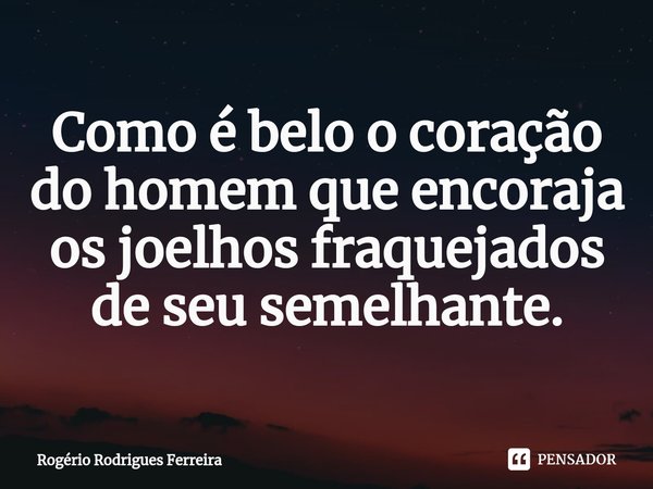 ⁠⁠Como é belo o coração do homem que encoraja os joelhos fraquejados de seu semelhante.... Frase de Rogério Rodrigues Ferreira.