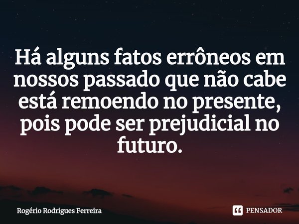 ⁠Há alguns fatos errôneos em nossos passado que não cabe está remoendo no presente,
pois pode ser prejudicial no futuro.... Frase de Rogério Rodrigues Ferreira.