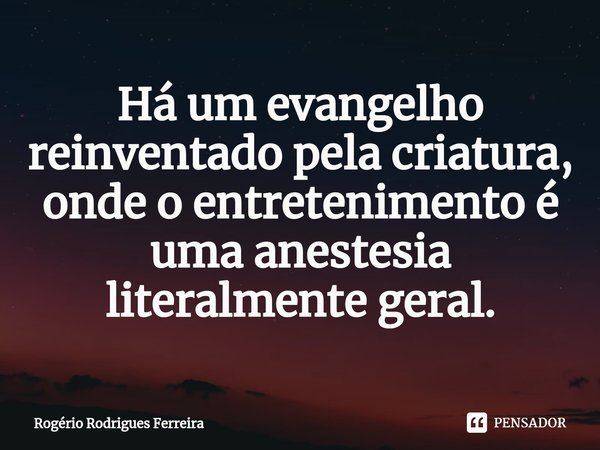 ⁠Há um evangelho reinventado pela criatura,
onde o entretenimento é uma anestesia literalmente geral.... Frase de Rogério Rodrigues Ferreira.