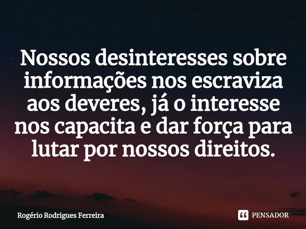 ⁠Nossos desinteresses sobre informações nos escraviza aos deveres, já o interesse nos capacita e dar força para lutar por nossos direitos.... Frase de Rogério Rodrigues Ferreira.