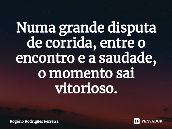 ⁠Numa grande disputa de corrida, entre o encontro e a saudade,
o momento sai vitorioso.... Frase de Rogério Rodrigues Ferreira.