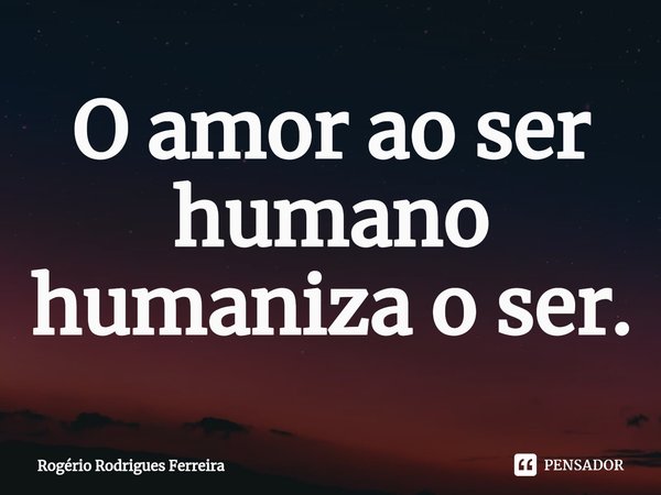 ⁠O amor ao ser humano humaniza o ser.... Frase de Rogério Rodrigues Ferreira.