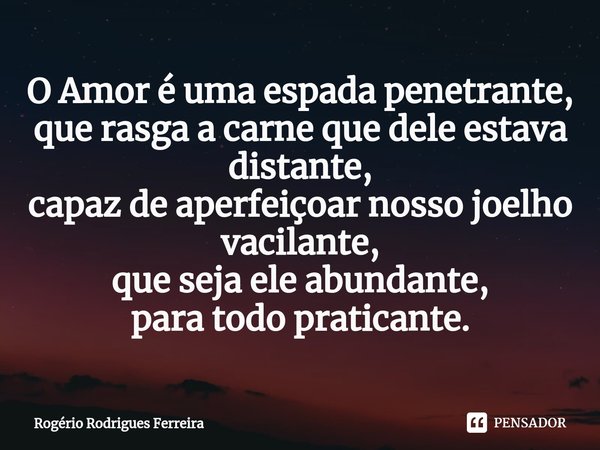 ⁠⁠O Amor é uma espada penetrante,
que rasga a carne que dele estava distante,
capaz de aperfeiçoar nosso joelho vacilante,
que seja ele abundante,
para todo pra... Frase de Rogério Rodrigues Ferreira.