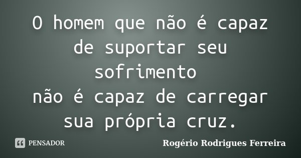 O homem que não é capaz de suportar seu sofrimento não é capaz de carregar sua própria cruz.... Frase de Rogério Rodrigues Ferreira.