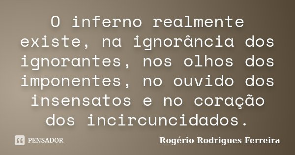 O inferno realmente existe, na ignorância dos ignorantes, nos olhos dos imponentes, no ouvido dos insensatos e no coração dos incircuncidados.... Frase de Rogério Rodrigues Ferreira.