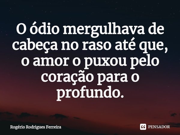 ⁠O ódio mergulhava de cabeça no raso até que,
o amor o puxou pelo coração para o profundo.... Frase de Rogério Rodrigues Ferreira.