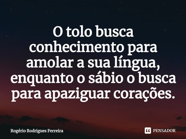 ⁠O tolo busca conhecimento para amolar a sua língua,
enquanto o sábio o busca para apaziguar corações.... Frase de Rogério Rodrigues Ferreira.